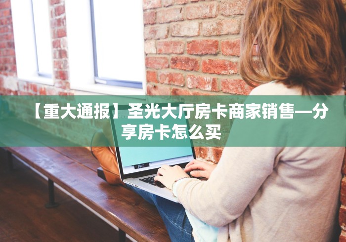【重大通报】圣光大厅房卡商家销售—分享房卡怎么买 